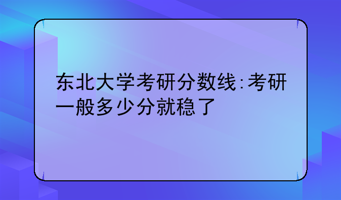 东北大学考研分数线:考研一般多少分就稳了
