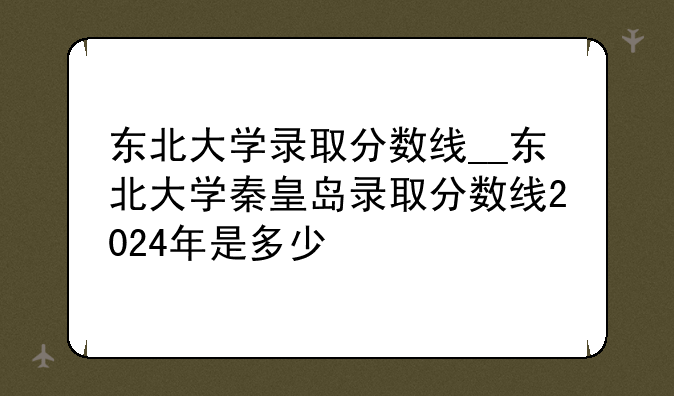 东北大学录取分数线__东北大学秦皇岛录取分数线2024年是多少