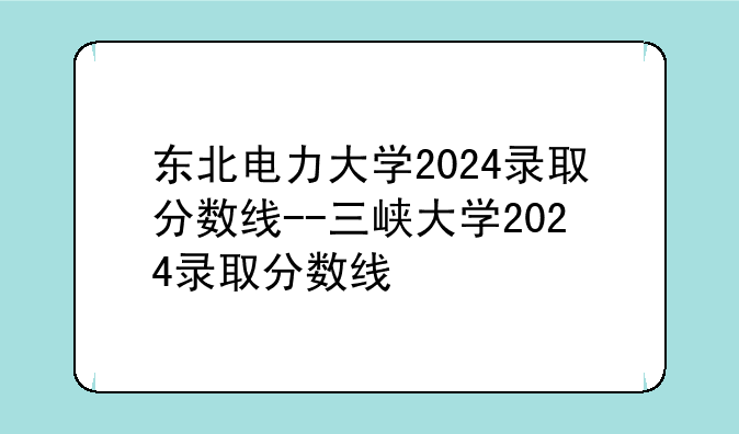 东北电力大学2024录取分数线--三峡大学2024录取分数线