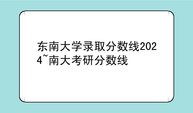东南大学录取分数线2024~南大考研分数线