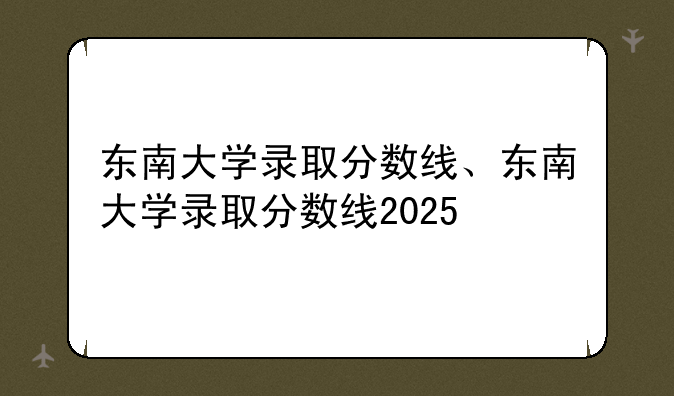 东南大学录取分数线、东南大学录取分数线2025