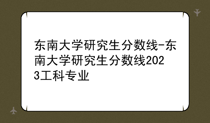 东南大学研究生分数线-东南大学研究生分数线2023工科专业