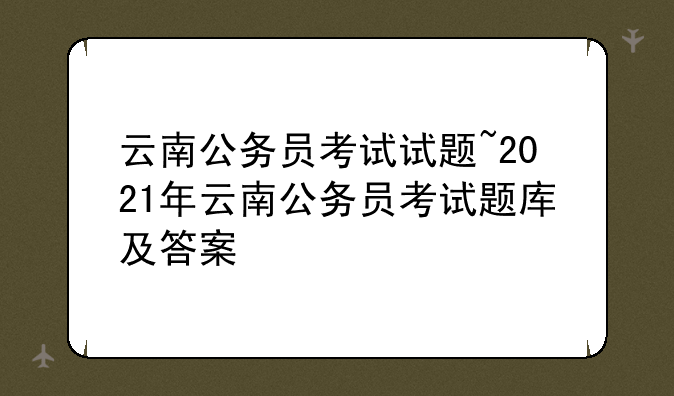 云南公务员考试试题~2021年云南公务员考试题库及答案