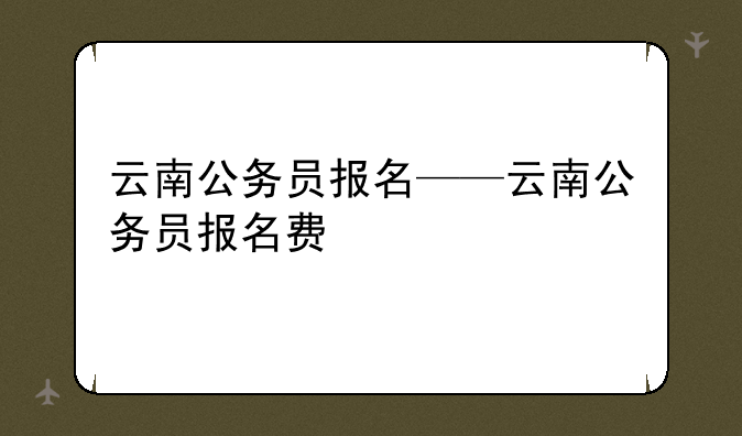 云南公务员报名——云南公务员报名费
