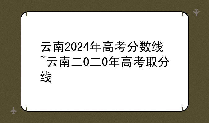云南2024年高考分数线~云南二0二0年高考取分线