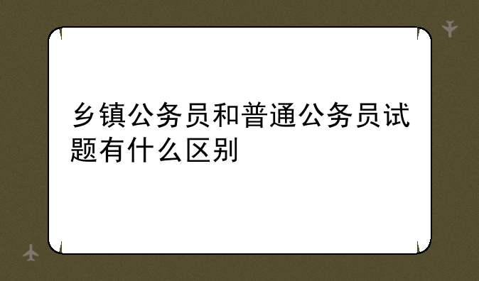 乡镇公务员和普通公务员试题有什么区别