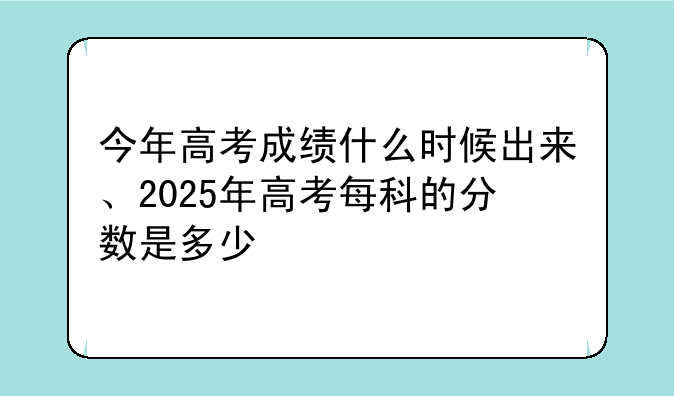 今年高考成绩什么时候出来、2025年高考每科的分数是多少
