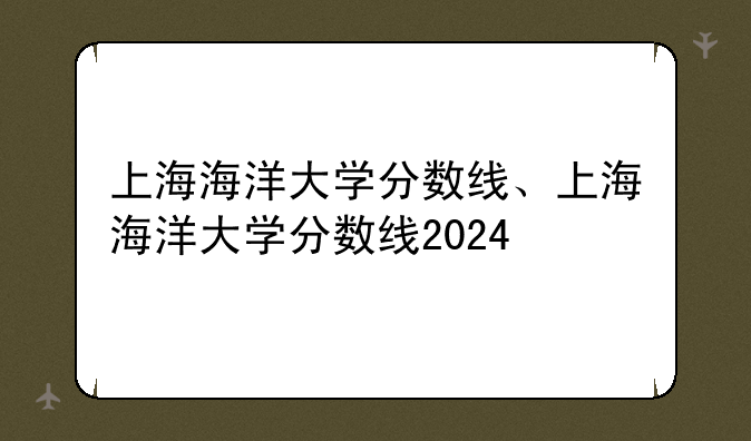 上海海洋大学分数线、上海海洋大学分数线2024