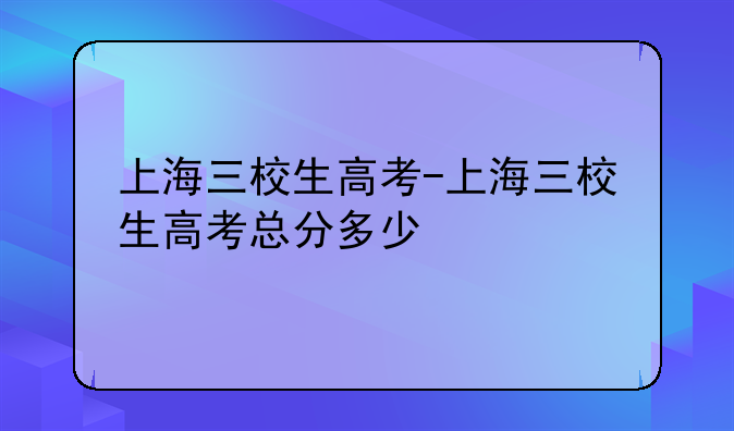 上海三校生高考-上海三校生高考总分多少