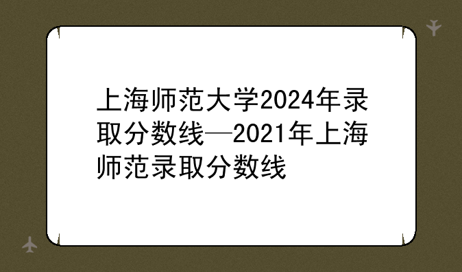 上海师范大学2024年录取分数线—2021年上海师范录取分数线