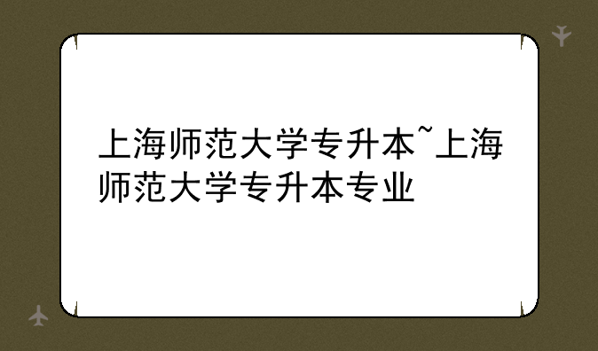 上海师范大学专升本~上海师范大学专升本专业