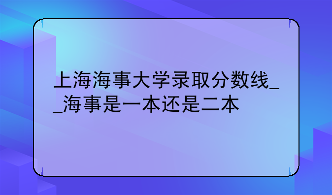 上海海事大学录取分数线__海事是一本还是二本