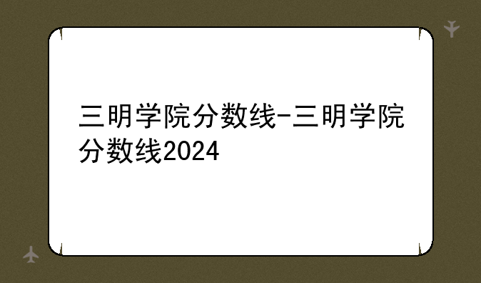 三明学院分数线-三明学院分数线2024