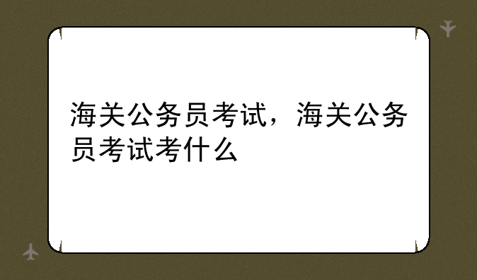 海关公务员考试，海关公务员考试考什么