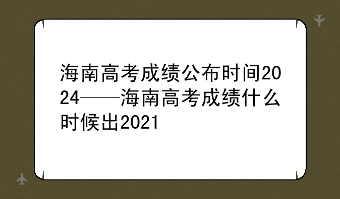 海南高考成绩公布时间2024——海南高考成绩什么时候出2021