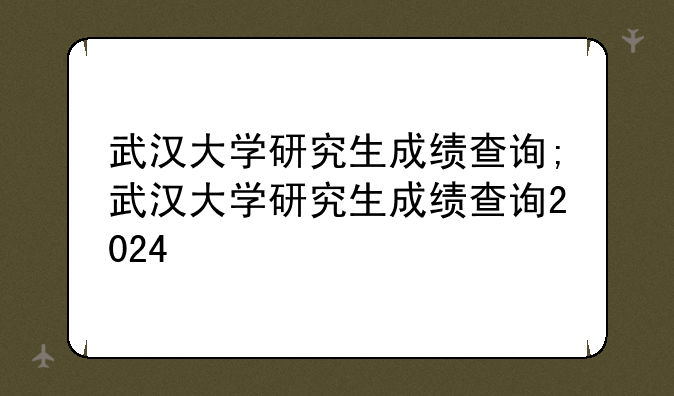 武汉大学研究生成绩查询;武汉大学研究生成绩查询2024
