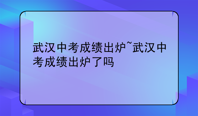武汉中考成绩出炉~武汉中考成绩出炉了吗