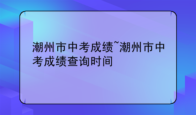 潮州市中考成绩~潮州市中考成绩查询时间