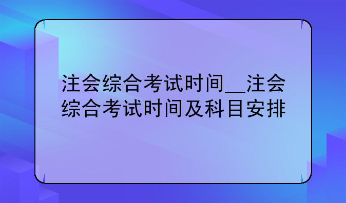 注会综合考试时间__注会综合考试时间及科目安排