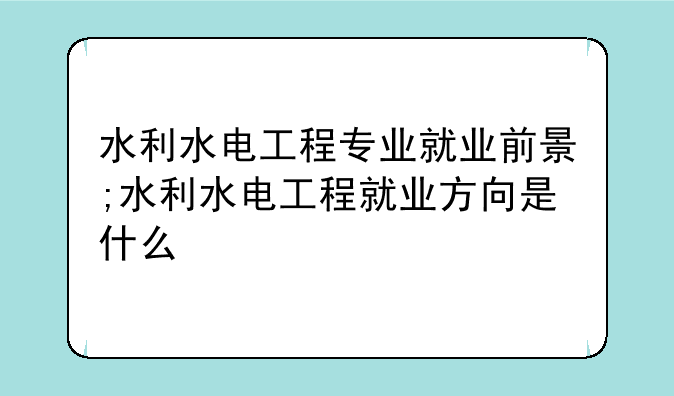 水利水电工程专业就业前景;水利水电工程就业方向是什么