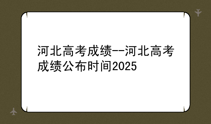 河北高考成绩--河北高考成绩公布时间2025
