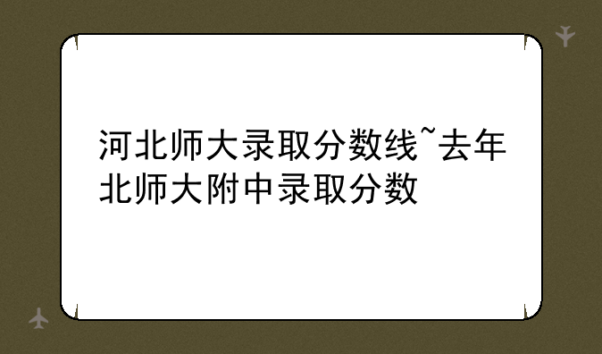 河北师大录取分数线~去年北师大附中录取分数