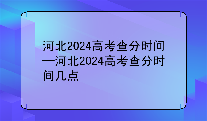 河北2024高考查分时间—河北2024高考查分时间几点