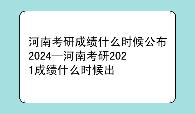 河南考研成绩什么时候公布2024—河南考研2021成绩什么时候出