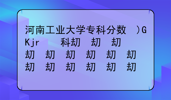 河南工业大学专科分数线~河南工业大学专科分数线2023年