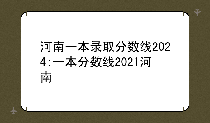 河南一本录取分数线2024:一本分数线2021河南