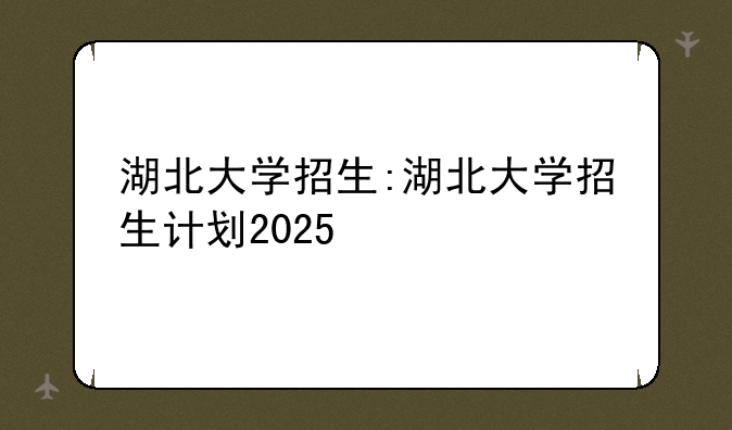 湖北大学招生:湖北大学招生计划2025