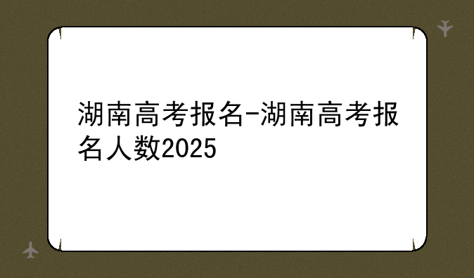 湖南高考报名-湖南高考报名人数2025