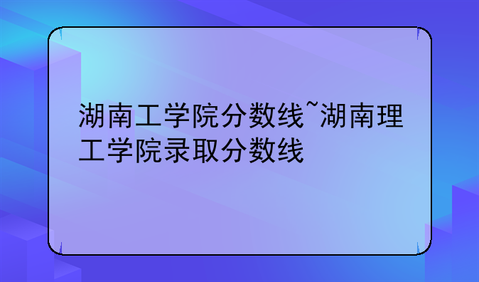 湖南工学院分数线~湖南理工学院录取分数线