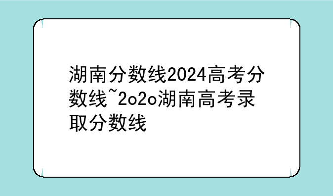 湖南分数线2024高考分数线~2o2o湖南高考录取分数线