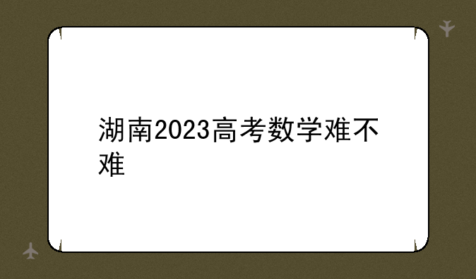 湖南2023高考数学难不难