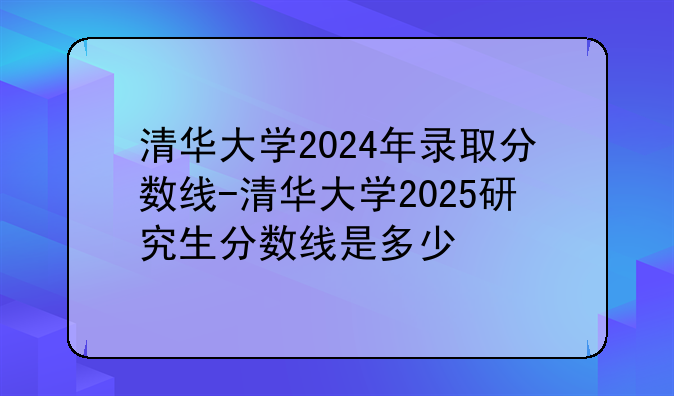 清华大学2024年录取分数线-清华大学2025研究生分数线是多少