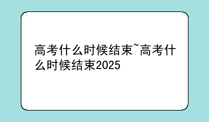 高考什么时候结束~高考什么时候结束2025