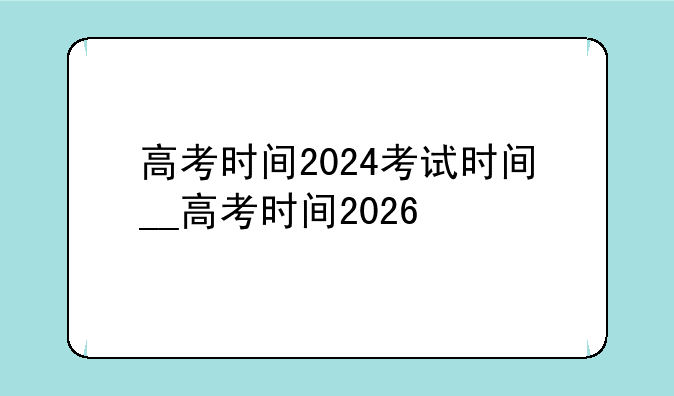 高考时间2024考试时间__高考时间2026