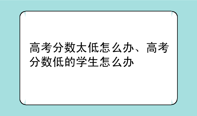 高考分数太低怎么办、高考分数低的学生怎么办