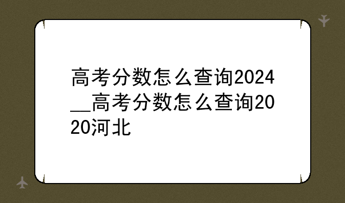高考分数怎么查询2024__高考分数怎么查询2020河北