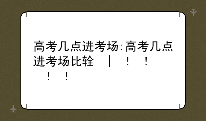 高考几点进考场:高考几点进考场比较好