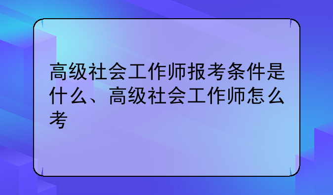 高级社会工作师报考条件是什么、高级社会工作师怎么考