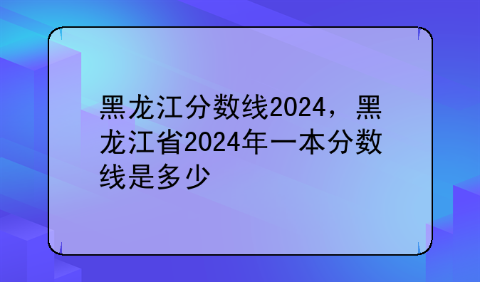 黑龙江分数线2024，黑龙江省2024年一本分数线是多少