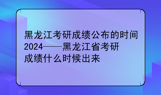 黑龙江考研成绩公布的时间2024——黑龙江省考研成绩什么时候出来