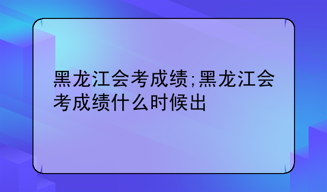 黑龙江会考成绩;黑龙江会考成绩什么时候出