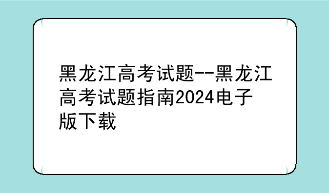 黑龙江高考试题--黑龙江高考试题指南2024电子版下载