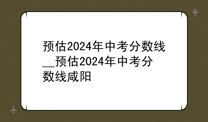 预估2024年中考分数线__预估2024年中考分数线咸阳