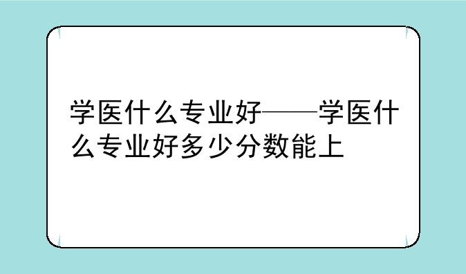 学医什么专业好——学医什么专业好多少分数能上