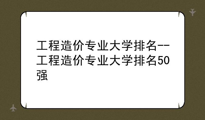 工程造价专业大学排名--工程造价专业大学排名50强