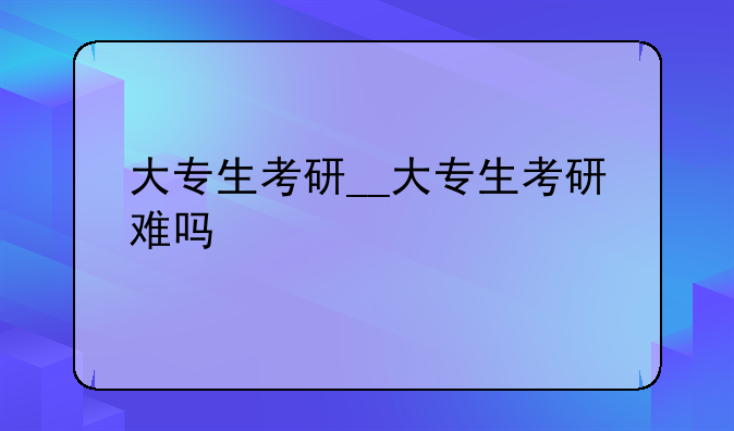大专生考研__大专生考研难吗